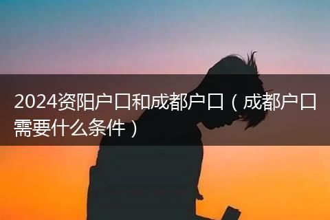 2024资阳户口和成都户口（成都户口需要什么条件）