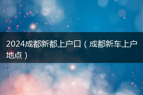 2024成都新都上户口（成都新车上户地点）