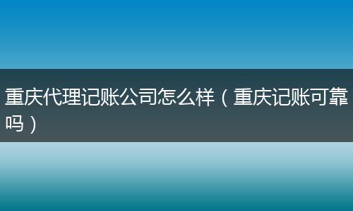 重庆代理记账公司怎么样（重庆记账可靠吗）