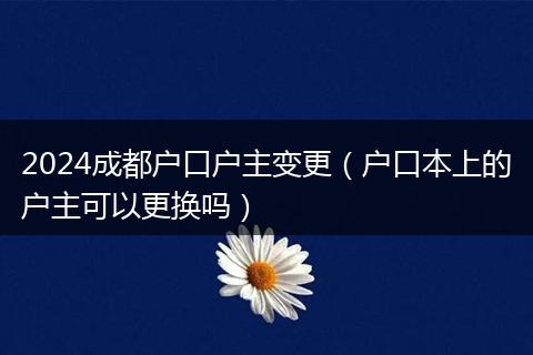 2024成都户口户主变更（户口本上的户主可以更换吗）