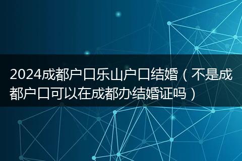 2024成都户口乐山户口结婚（不是成都户口可以在成都办结婚证吗）