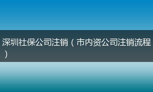 深圳社保公司注销（市内资公司注销流程）