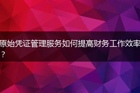 原始凭证管理服务如何提高财务工作效率？