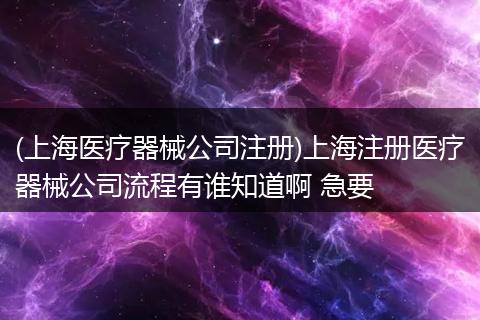 (上海医疗器械公司注册)上海注册医疗器械公司流程有谁知道啊 急要
