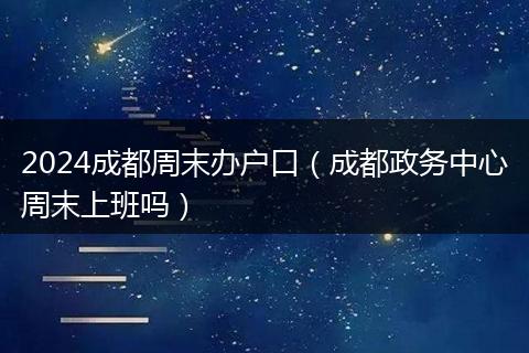 2024成都周末办户口（成都政务中心周末上班吗）