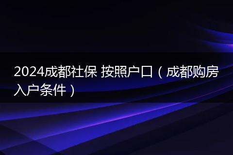 2024成都社保 按照户口（成都购房入户条件）