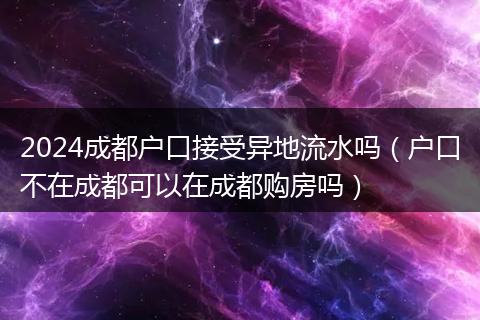2024成都户口接受异地流水吗（户口不在成都可以在成都购房吗）
