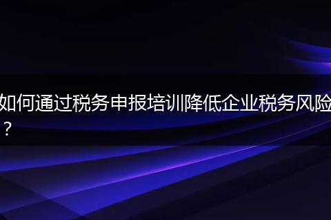 如何通过税务申报培训降低企业税务风险？