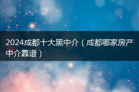 2024成都十大黑中介（成都哪家房产中介靠谱）