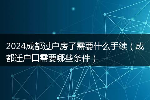 2024成都过户房子需要什么手续（成都迁户口需要哪些条件）