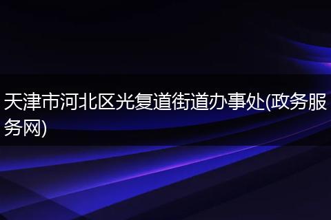 天津市河北区光复道街道办事处(政务服务网)
