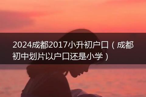2024成都2017小升初户口（成都初中划片以户口还是小学）