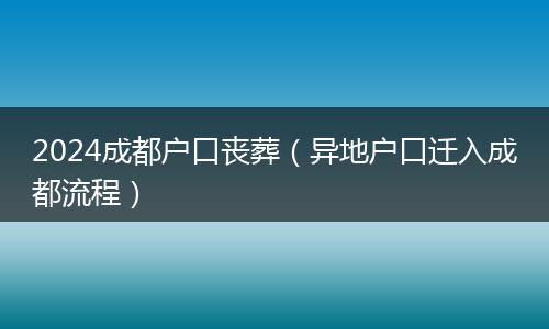 2024成都户口丧葬（异地户口迁入成都流程）