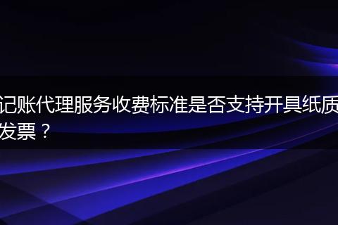 记账代理服务收费标准是否支持开具纸质发票？