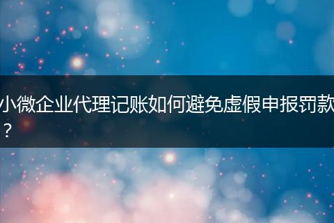 小微企业代理记账如何避免虚假申报罚款？