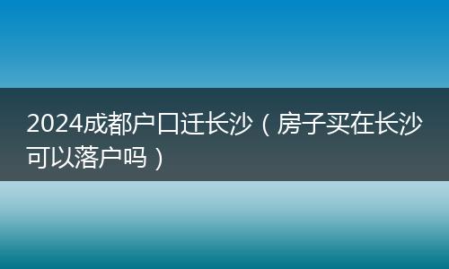 2024成都户口迁长沙（房子买在长沙可以落户吗）