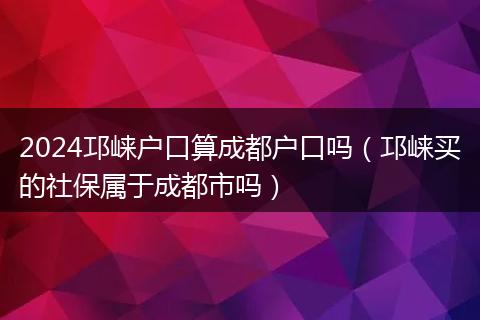 2024邛崃户口算成都户口吗（邛崃买的社保属于成都市吗）
