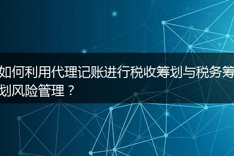 如何利用代理记账进行税收筹划与税务筹划风险管理？