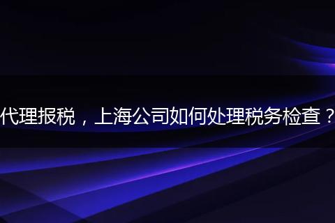 代理报税，上海公司如何处理税务检查？