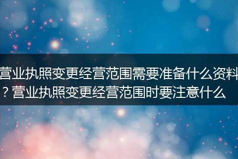 营业执照变更经营范围需要准备什么资料？营业执照变更经营范围时要注意什么