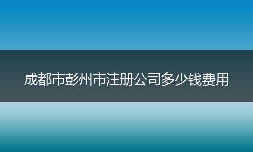 成都市彭州市注册公司多少钱费用