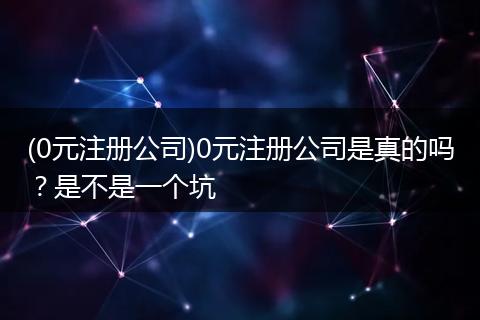 (0元注册公司)0元注册公司是真的吗？是不是一个坑