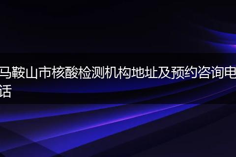 马鞍山市核酸检测机构地址及预约咨询电话