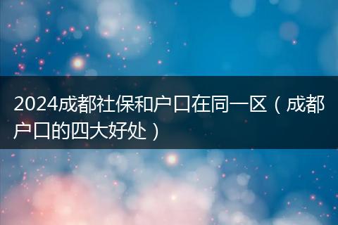 2024成都社保和户口在同一区（成都户口的四大好处）