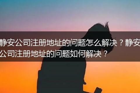静安公司注册地址的问题怎么解决?静安公司注册地址的问题如何解决?