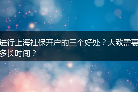 进行上海社保开户的三个好处？大致需要多长时间？