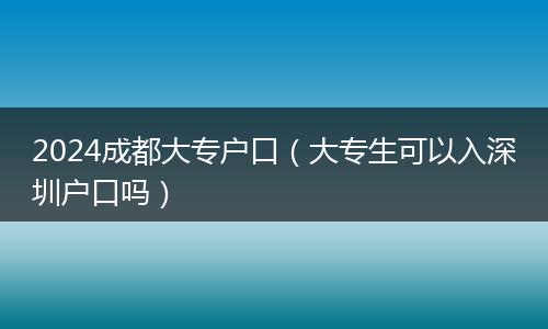 2024成都大专户口（大专生可以入深圳户口吗）