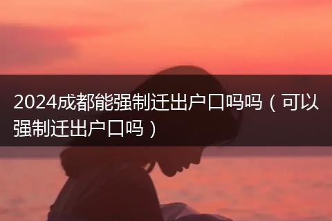 2024成都能强制迁出户口吗吗（可以强制迁出户口吗）