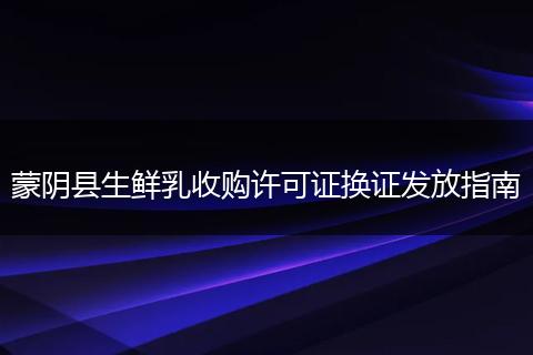 蒙阴县生鲜乳收购许可证换证发放指南
