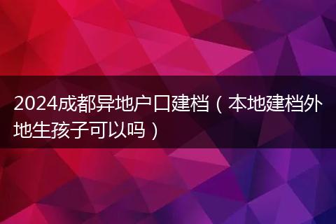 2024成都异地户口建档（本地建档外地生孩子可以吗）