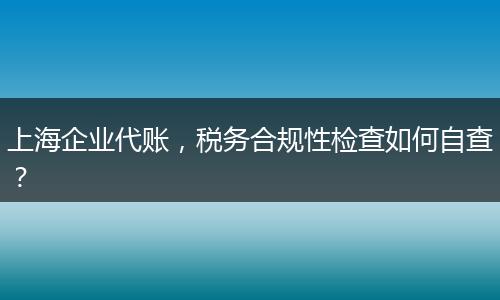 上海企业代账，税务合规性检查如何自查？