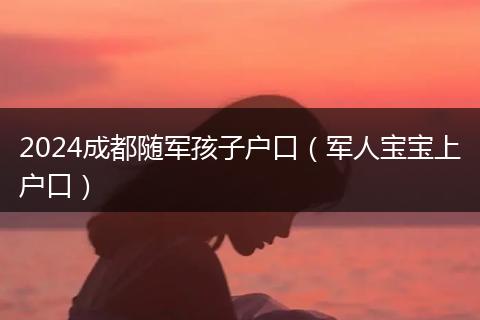 2024成都随军孩子户口（军人宝宝上户口）