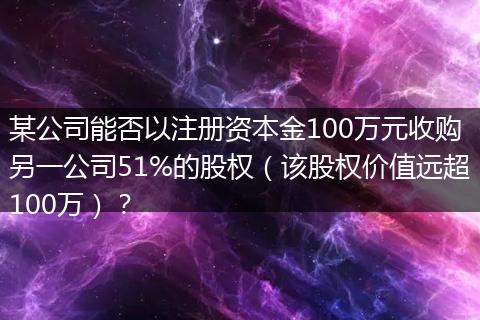 某公司能否以注册资本金100万元收购另一公司51%的股权(该股权价值远超100万)?