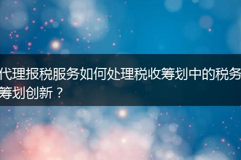 代理报税服务如何处理税收筹划中的税务筹划创新？