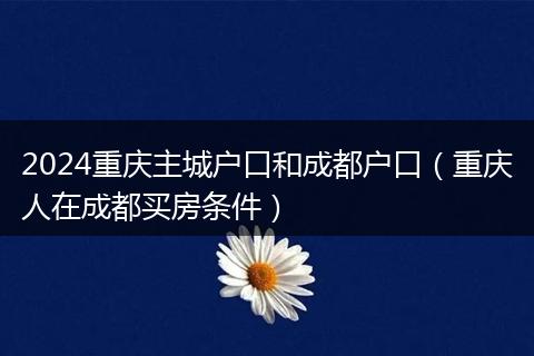 2024重庆主城户口和成都户口(重庆人在成都买房条件)