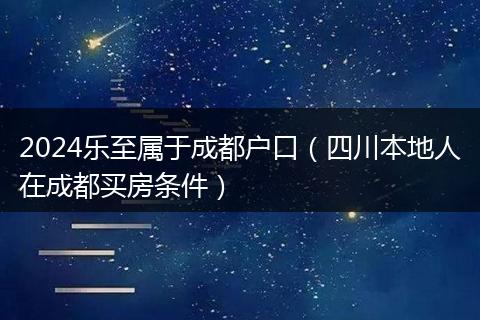 2024乐至属于成都户口（四川本地人在成都买房条件）