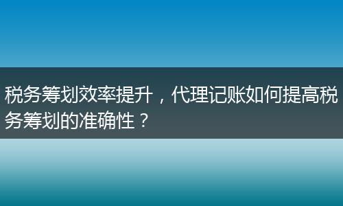 税务筹划效率提升，代理记账如何提高税务筹划的准确性？