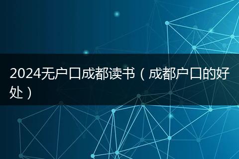 2024无户口成都读书（成都户口的好处）
