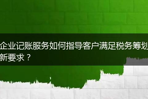 企业记账服务如何指导客户满足税务筹划新要求？