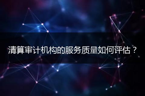 清算审计机构的服务质量如何评估？