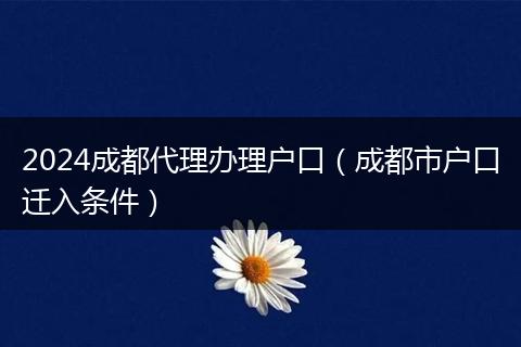 2024成都代理办理户口（成都市户口迁入条件）