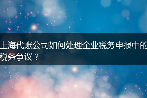 上海代账公司如何处理企业税务申报中的税务争议？