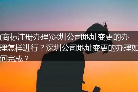 (商标注册办理)深圳公司地址变更的办理怎样进行？深圳公司地址变更的办理如何完成？