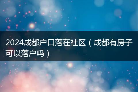 2024成都户口落在社区(成都有房子可以落户吗)