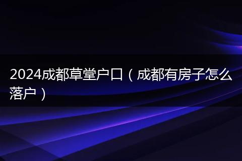 2024成都草堂户口(成都有房子怎么落户)