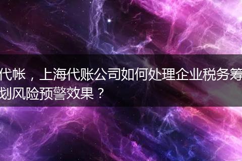 代帐，上海代账公司如何处理企业税务筹划风险预警效果？